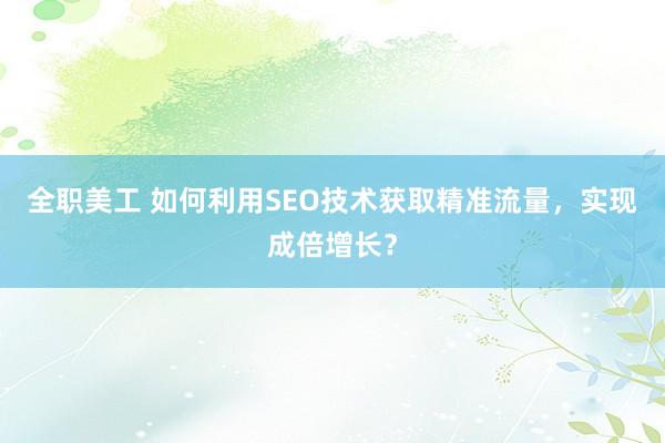 全职美工 如何利用SEO技术获取精准流量，实现成倍增长？