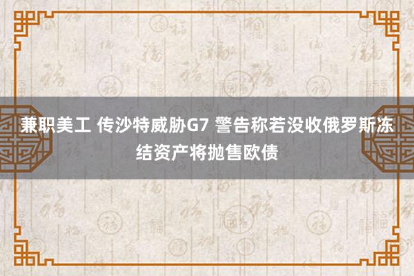 兼职美工 传沙特威胁G7 警告称若没收俄罗斯冻结资产将抛售欧债