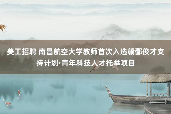 美工招聘 南昌航空大学教师首次入选赣鄱俊才支持计划·青年科技