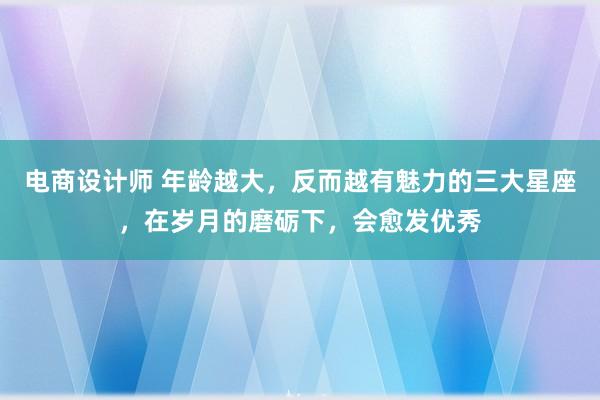 电商设计师 年龄越大，反而越有魅力的三大星座，在岁月的磨砺下