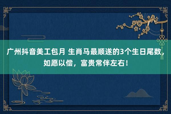 广州抖音美工包月 生肖马最顺遂的3个生日尾数，如愿以偿，富贵常伴左右！