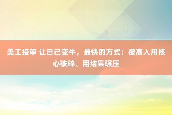 美工接单 让自己变牛，最快的方式：被高人用核心破碎、用结果碾