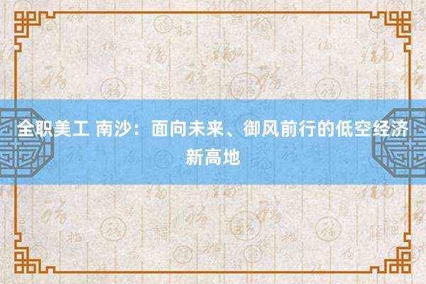 全职美工 南沙：面向未来、御风前行的低空经济新高地